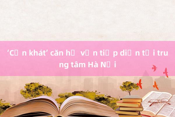 ‘Cơn khát’ căn hộ vẫn tiếp diễn tại trung tâm Hà Nội