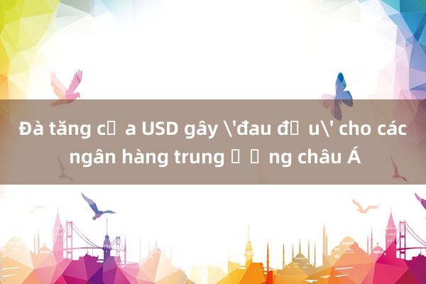 Đà tăng của USD gây 'đau đầu' cho các ngân hàng trung ương châu Á