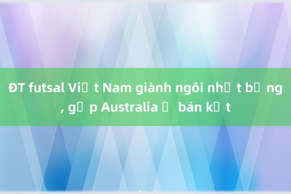 ĐT futsal Việt Nam giành ngôi nhất bảng, gặp Australia ở bán kết