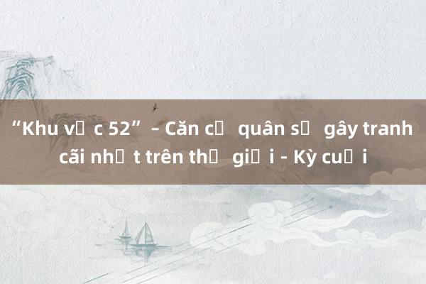 “Khu vực 52” – Căn cứ quân sự gây tranh cãi nhất trên thế giới - Kỳ cuối