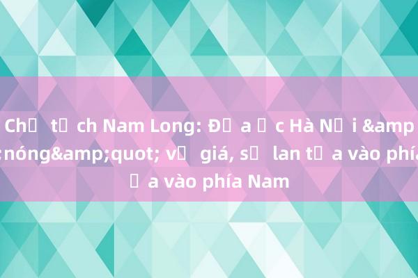 Chủ tịch Nam Long: Địa ốc Hà Nội &quot;nóng&quot; về giá, sẽ lan tỏa vào phía Nam